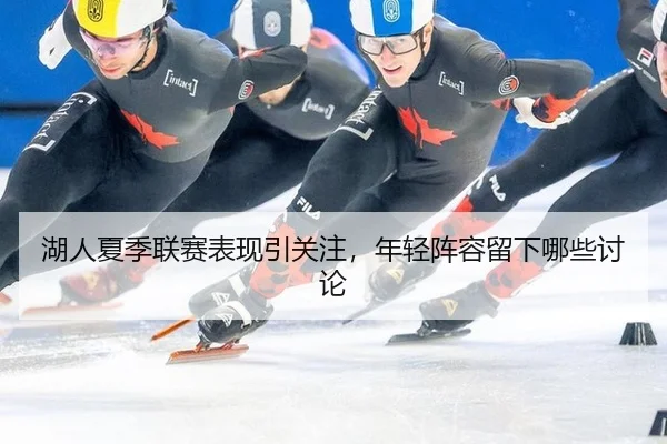 湖人夏季联赛表现引关注，年轻阵容留下哪些讨论