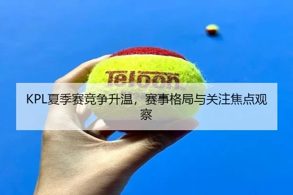 KPL夏季赛竞争升温，赛事格局与关注焦点观察